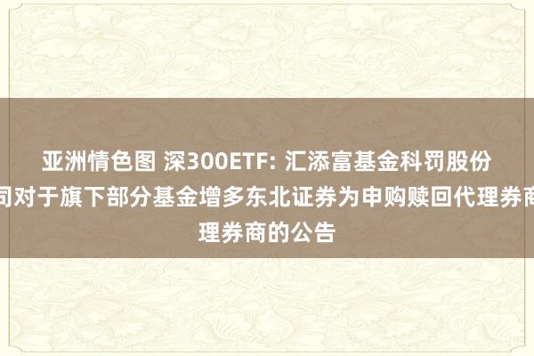 亚洲情色图 深300ETF: 汇添富基金科罚股份有限公司对于旗下部分基金增多东北证券为申购赎回代理券商的公告