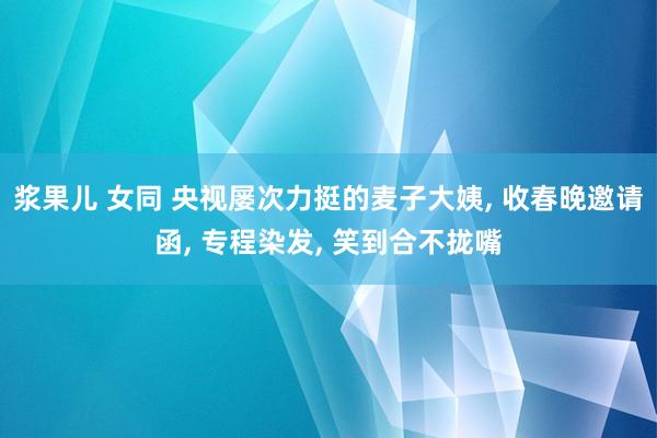 浆果儿 女同 央视屡次力挺的麦子大姨， 收春晚邀请函， 专程染发， 笑到合不拢嘴