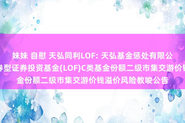 妹妹 自慰 天弘同利LOF: 天弘基金惩处有限公司对于天弘同利债券型证券投资基金(LOF)C类基金份额二级市集交游价钱溢价风险教唆公告