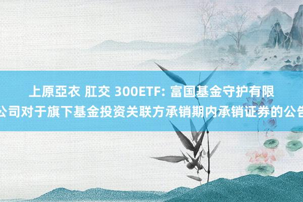 上原亞衣 肛交 300ETF: 富国基金守护有限公司对于旗下基金投资关联方承销期内承销证券的公告