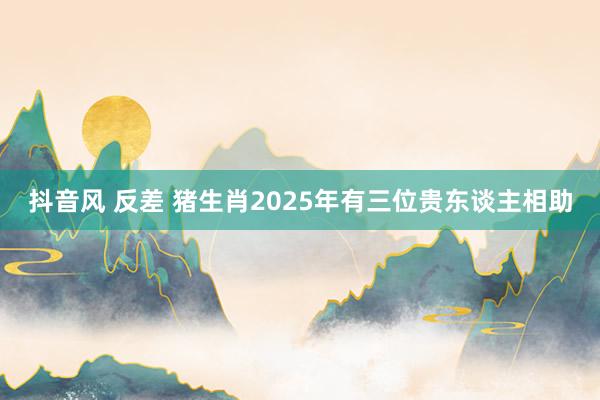 抖音风 反差 猪生肖2025年有三位贵东谈主相助