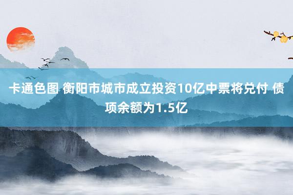 卡通色图 衡阳市城市成立投资10亿中票将兑付 债项余额为1.5亿