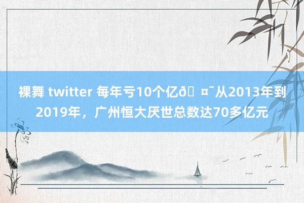 裸舞 twitter 每年亏10个亿🤯从2013年到2019年，广州恒大厌世总数达70多亿元