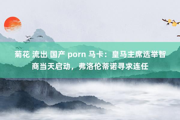 菊花 流出 国产 porn 马卡：皇马主席选举智商当天启动，弗洛伦蒂诺寻求连任