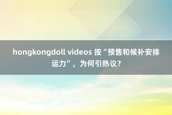 hongkongdoll videos 按“预售和候补安排运力”，为何引热议？