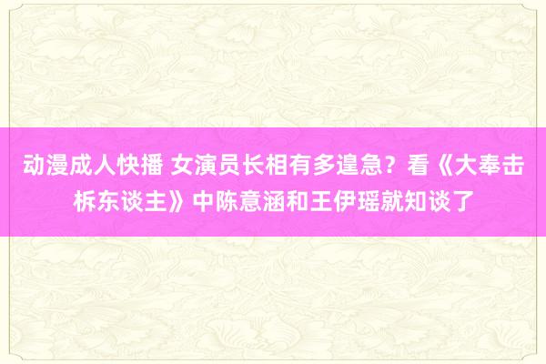 动漫成人快播 女演员长相有多遑急？看《大奉击柝东谈主》中陈意涵和王伊瑶就知谈了