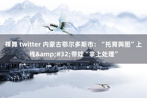 裸舞 twitter 内蒙古鄂尔多斯市：“托育舆图”上线&#32;带娃“掌上处理”