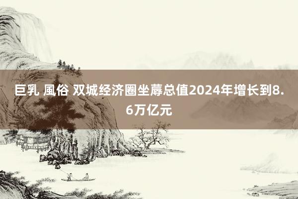 巨乳 風俗 双城经济圈坐蓐总值2024年增长到8.6万亿元