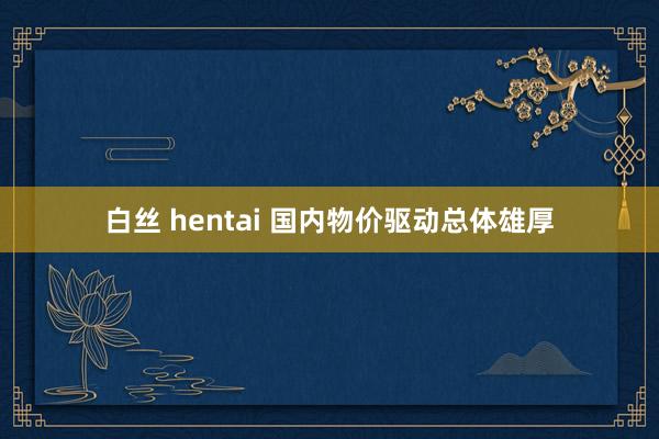 白丝 hentai 国内物价驱动总体雄厚