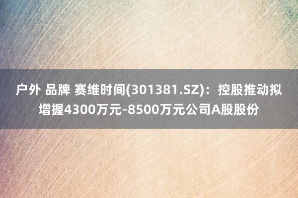 户外 品牌 赛维时间(301381.SZ)：控股推动拟增握4300万元-8500万元公司A股股份