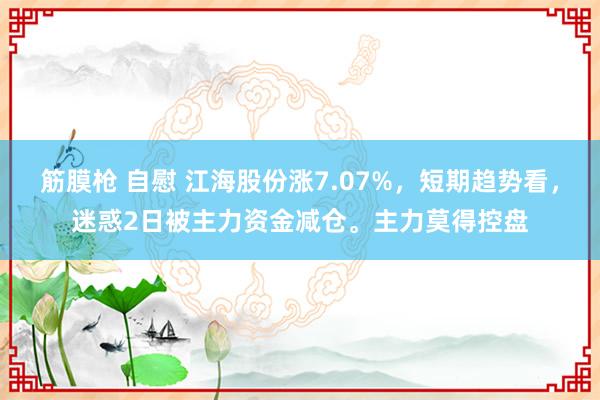 筋膜枪 自慰 江海股份涨7.07%，短期趋势看，迷惑2日被主力资金减仓。主力莫得控盘