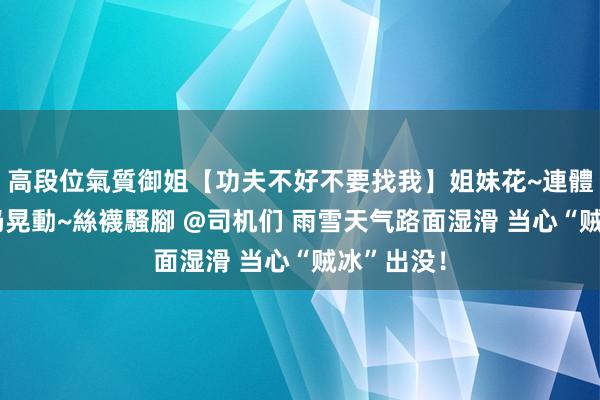 高段位氣質御姐【功夫不好不要找我】姐妹花~連體絲襪~大奶晃動~絲襪騷腳 @司机们 雨雪天气路面湿滑 当心“贼冰”出没！