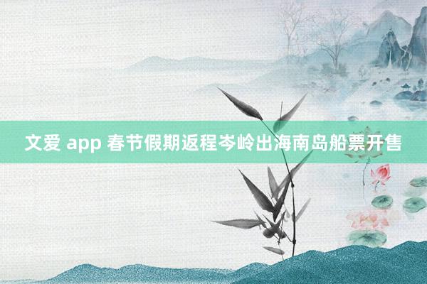 文爱 app 春节假期返程岑岭出海南岛船票开售