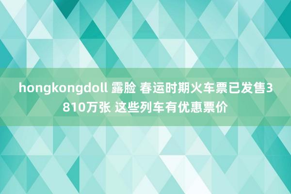 hongkongdoll 露脸 春运时期火车票已发售3810万张 这些列车有优惠票价