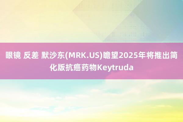 眼镜 反差 默沙东(MRK.US)瞻望2025年将推出简化版抗癌药物Keytruda