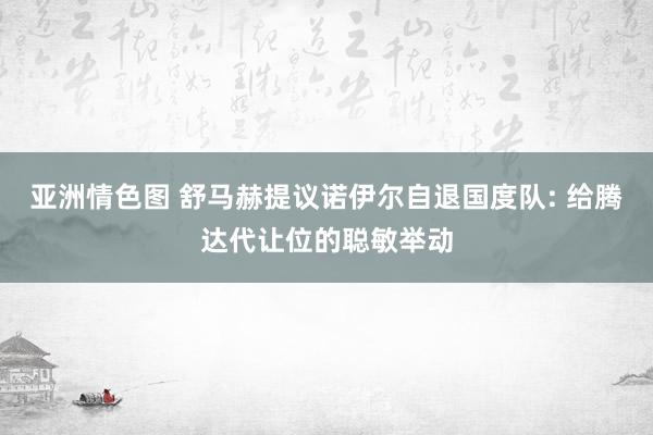 亚洲情色图 舒马赫提议诺伊尔自退国度队: 给腾达代让位的聪敏举动