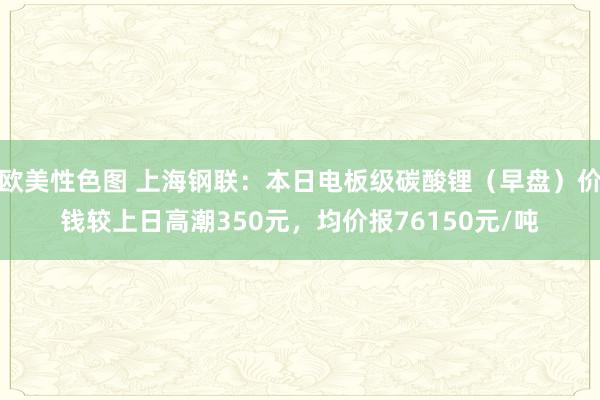 欧美性色图 上海钢联：本日电板级碳酸锂（早盘）价钱较上日高潮350元，均价报76150元/吨