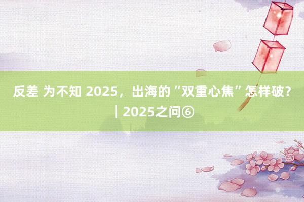 反差 为不知 2025，出海的“双重心焦”怎样破？｜2025之问⑥