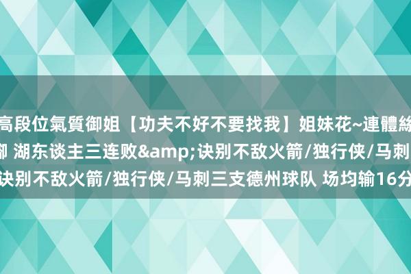 高段位氣質御姐【功夫不好不要找我】姐妹花~連體絲襪~大奶晃動~絲襪騷腳 湖东谈主三连败&诀别不敌火箭/独行侠/马刺三支德州球队 场均输16分