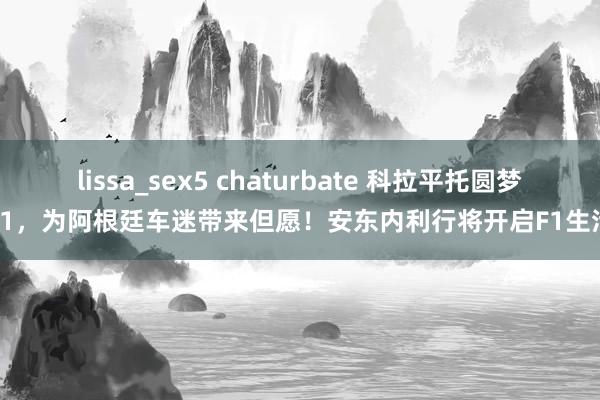 lissa_sex5 chaturbate 科拉平托圆梦F1，为阿根廷车迷带来但愿！安东内利行将开启F1生活