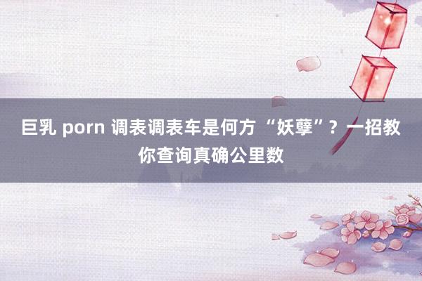 巨乳 porn 调表调表车是何方 “妖孽”？一招教你查询真确公里数