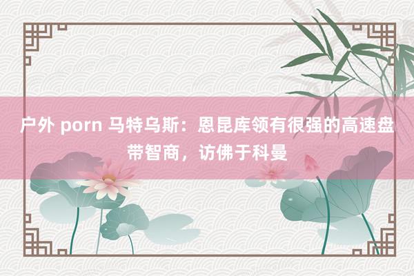 户外 porn 马特乌斯：恩昆库领有很强的高速盘带智商，访佛于科曼