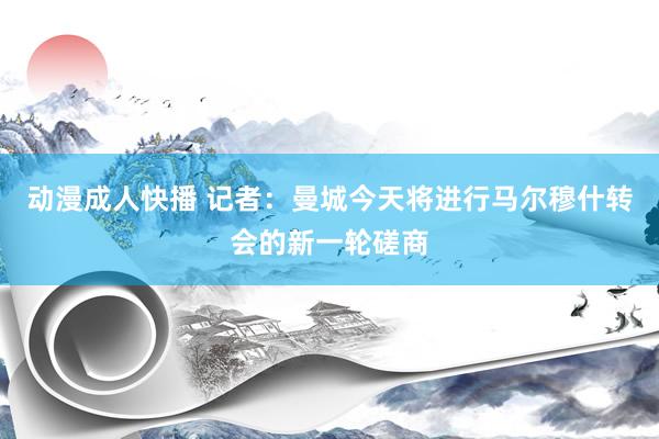 动漫成人快播 记者：曼城今天将进行马尔穆什转会的新一轮磋商