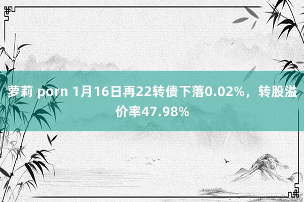 萝莉 porn 1月16日再22转债下落0.02%，转股溢价率47.98%