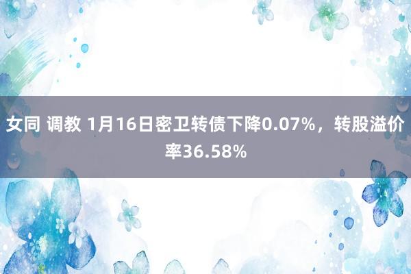 女同 调教 1月16日密卫转债下降0.07%，转股溢价率36.58%