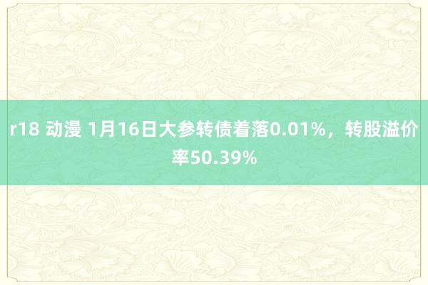 r18 动漫 1月16日大参转债着落0.01%，转股溢价率50.39%