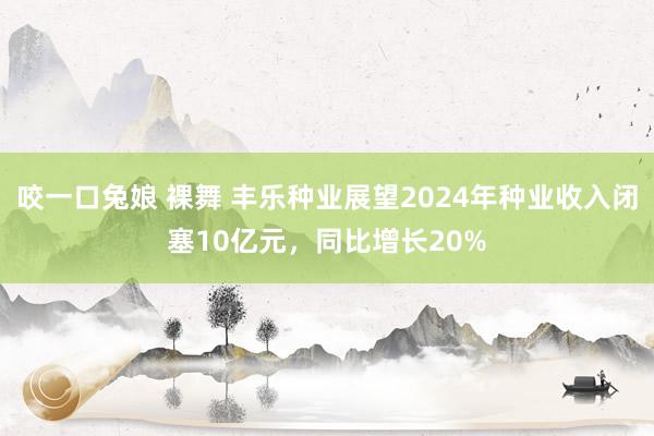 咬一口兔娘 裸舞 丰乐种业展望2024年种业收入闭塞10亿元，同比增长20%