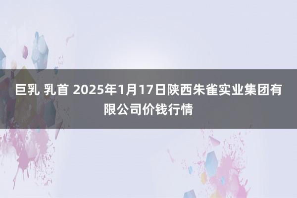 巨乳 乳首 2025年1月17日陕西朱雀实业集团有限公司价钱行情