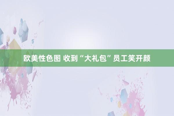 欧美性色图 收到“大礼包”员工笑开颜