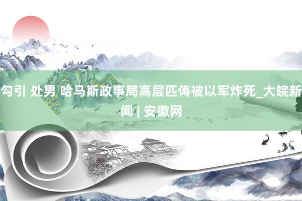 勾引 处男 哈马斯政事局高层匹俦被以军炸死_大皖新闻 | 安徽网