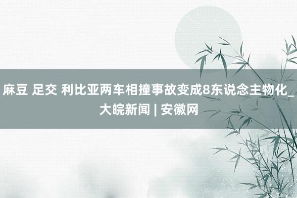 麻豆 足交 利比亚两车相撞事故变成8东说念主物化_大皖新闻 | 安徽网
