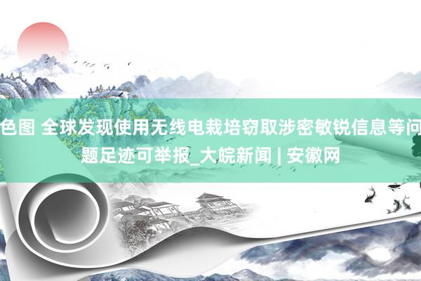 色图 全球发现使用无线电栽培窃取涉密敏锐信息等问题足迹可举报_大皖新闻 | 安徽网