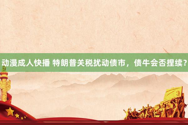动漫成人快播 特朗普关税扰动债市，债牛会否捏续？